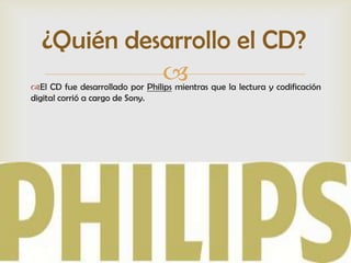 ¿Quién desarrollo el CD?
            
El CD fue desarrollado por Philips mientras que la lectura y codificación
digital corrió a cargo de Sony.
 