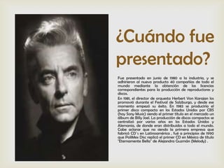 ¿Cuándo fue
presentado?
Fue presentado en junio de 1980 a la industria, y se
adhirieron al nuevo producto 40 compañías de todo el
mundo mediante la obtención de las licencias
correspondientes para la producción de reproductores y
discos.
En 1981, el director de orquesta Herbert Von Karajan los
promovió durante el Festival de Salzburgo, y desde ese
momento empezó su éxito. En 1983 se produciría el
primer disco compacto en los Estados Unidos por CBS
(hoy Sony Music) siendo el primer título en el mercado un
álbum de Billy Joel. La producción de discos compactos se
centralizó por varios años en los Estados Unidos y
Alemania, de donde eran distribuidos a todo el mundo.
Cabe aclarar que no siendo la primera empresa que
fabricó CD´s en Latinoamérica , fué a principios de 1990
que PoliMex Disc replicó el primer CD en México de título
"Eternamente Bella" de Alejandra Guzmán (Melody) .
 
