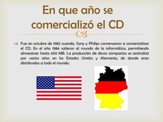 En que año se
         comercializó el CD
                 
 Fue en octubre de 1982 cuando, Sony y Philips comenzaron a comercializar
  el CD. En el año 1984 salieron al mundo de la informática, permitiendo
  almacenar hasta 650 MB. La producción de discos compactos se centralizó
  por varios años en los Estados Unidos y Alemania, de donde eran
  distribuidos a todo el mundo.
 