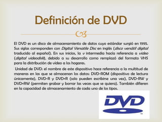 Definición de DVD
                      
El DVD es un disco de almacenamiento de datos cuyo estándar surgió en 1995.
Sus siglas corresponden con Digital Versatile Disc en inglés (disco versátil digital
traducido al español). En sus inicios, la v intermedia hacía referencia a video
(digital videodisk), debido a su desarrollo como remplazó del formato VHS
para la distribución de vídeo a los hogares.
 Unidad de DVD: el nombre de este dispositivo hace referencia a la multitud de
maneras en las que se almacenan los datos: DVD-ROM (dispositivo de lectura
únicamente), DVD-R y DVD+R (solo pueden escribirse una vez), DVD-RW y
DVD+RW (permiten grabar y borrar las veces que se quiera). También difieren
en la capacidad de almacenamiento de cada uno de los tipos.
 