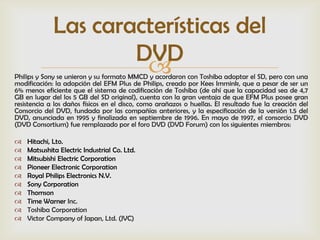 Las características del
                     DVD
                      
Philips y Sony se unieron y su formato MMCD y acordaron con Toshiba adoptar el SD, pero con una
modificación: la adopción del EFM Plus de Philips, creado por Kees Immink, que a pesar de ser un
6% menos eficiente que el sistema de codificación de Toshiba (de ahí que la capacidad sea de 4,7
GB en lugar del los 5 GB del SD original), cuenta con la gran ventaja de que EFM Plus posee gran
resistencia a los daños físicos en el disco, como arañazos o huellas. El resultado fue la creación del
Consorcio del DVD, fundada por las compañías anteriores, y la especificación de la versión 1.5 del
DVD, anunciada en 1995 y finalizada en septiembre de 1996. En mayo de 1997, el consorcio DVD
(DVD Consortium) fue remplazado por el foro DVD (DVD Forum) con los siguientes miembros:

   Hitachi, Lto.
   Matsushita Electric Industrial Co. Ltd.
   Mitsubishi Electric Corporation
   Pioneer Electronic Corporation
   Royal Philips Electronics N.V.
   Sony Corporation
   Thomson
   Time Warner Inc.
   Toshiba Corporation
   Victor Company of Japan, Ltd. (JVC)
 