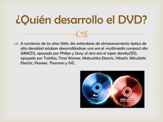 ¿Quién desarrollo el DVD?
           
 A comienzo de los años 1990, dos estándares de almacenamiento óptico de
  alta densidad estaban desarrollándose: uno era el multimedia compact disc
  (MMCD), apoyado por Philips y Sony; el otro era el súper density(SD),
  apoyado por Toshiba, Time Warner, Matsushita Electric, Hitachi, Mitsubishi
  Electric, Pioneer, Thomson y JVC.
 