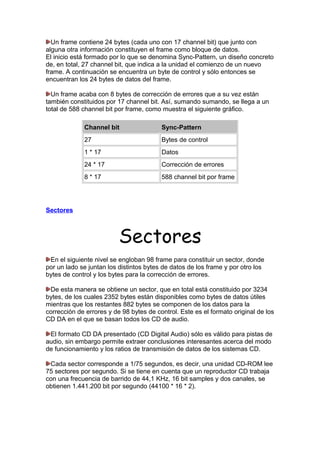 Un frame contiene 24 bytes (cada uno con 17 channel bit) que junto con
alguna otra información constituyen el frame como bloque de datos.
El inicio está formado por lo que se denomina Sync-Pattern, un diseño concreto
de, en total, 27 channel bit, que indica a la unidad el comienzo de un nuevo
frame. A continuación se encuentra un byte de control y sólo entonces se
encuentran los 24 bytes de datos del frame.
Un frame acaba con 8 bytes de corrección de errores que a su vez están
también constituidos por 17 channel bit. Así, sumando sumando, se llega a un
total de 588 channel bit por frame, como muestra el siguiente gráfico.
Channel bit

Sync-Pattern

27

Bytes de control

1 * 17

Datos

24 * 17

Corrección de errores

8 * 17

588 channel bit por frame

Sectores

Sectores
En el siguiente nivel se engloban 98 frame para constituir un sector, donde
por un lado se juntan los distintos bytes de datos de los frame y por otro los
bytes de control y los bytes para la corrección de errores.
De esta manera se obtiene un sector, que en total está constituido por 3234
bytes, de los cuales 2352 bytes están disponibles como bytes de datos útiles
mientras que los restantes 882 bytes se componen de los datos para la
corrección de errores y de 98 bytes de control. Este es el formato original de los
CD DA en el que se basan todos los CD de audio.
El formato CD DA presentado (CD Digital Audio) sólo es válido para pistas de
audio, sin embargo permite extraer conclusiones interesantes acerca del modo
de funcionamiento y los ratios de transmisión de datos de los sistemas CD.
Cada sector corresponde a 1/75 segundos, es decir, una unidad CD-ROM lee
75 sectores por segundo. Si se tiene en cuenta que un reproductor CD trabaja
con una frecuencia de barrido de 44,1 KHz, 16 bit samples y dos canales, se
obtienen 1.441.200 bit por segundo (44100 * 16 * 2).

 