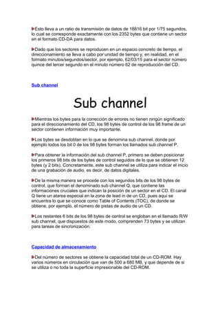Esto lleva a un ratio de transmisión de datos de 18816 bit por 1/75 segundos,
lo cual se corresponde exactamente con los 2352 bytes que contiene un sector
en el formato CD-DA para datos.
Dado que los sectores se reproducen en un espacio concreto de tiempo, el
direccionamiento se lleva a cabo por unidad de tiempo y, en realidad, en el
formato minutos/segundos/sector, por ejemplo, 62/03/15 para el sector número
quince del tercer segundo en el minuto número 62 de reproducción del CD.

Sub channel

Sub channel
Mientras los bytes para la corrección de errores no tienen ningún significado
para el direccionamiento del CD, los 98 bytes de control de los 98 frame de un
sector contienen información muy importante.
Los bytes se desdoblan en lo que se denomina sub channel, donde por
ejemplo todos los bit 0 de los 98 bytes forman los llamados sub channel P.
Para obtener la información del sub channel P, primero se deben posicionar
los primeros 98 bits de los bytes de control seguidos de lo que se obtienen 12
bytes (y 2 bits). Concretamente, este sub channel se utiliza para indicar el inicio
de una grabación de audio, es decir, de datos digitales.
De la misma manera se procede con los segundos bits de los 98 bytes de
control, que forman el denominado sub channel Q, que contiene las
informaciones cruciales que indican la posición de un sector en el CD. El canal
Q tiene un atarea especial en la zona de lead in de un CD, pues aquí se
encuentra lo que se conoce como Table of Contents (TOC), de donde se
obtiene, por ejemplo, el número de pistas de audio de un CD.
Los restantes 6 bits de los 98 bytes de control se engloban en el llamado R/W
sub channel, que dispuestos de este modo, comprenden 73 bytes y se utilizan
para tareas de sincronización.

Capacidad de almacenamiento
Del número de sectores se obtiene la capacidad total de un CD-ROM. Hay
varios números en circulación que van de 500 a 680 MB, y que depende de si
se utiliza o no toda la superficie impresionable del CD-ROM.

 