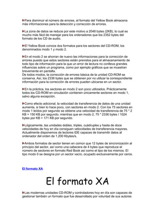 Para disminuir el número de errores, el formato del Yellow Book almacena
más informaciones para la detección y corrección de errores.
La zona de datos se reduce por este motivo a 2048 bytes (2KB), lo cual es
mucho más fácil de manejar para los ordenadores que los 2352 bytes del
formato de los CD de audio.
El Yellow Book conoce dos formatos para los sectores del CD-ROM, los
denominados modo 1 y modo 2.
En el modo 2 se ahorran de nuevo las informaciones para la corrección de
errores puesto que estos sectores están previstos para el almacenamiento de
todo tipo de información para la que un error de lectura no conlleva grandes
influencias sobre un programa, como por ejemplo gráficos que se muestran
brevemente en pantalla.
De todos modos, la corrección de errores básica de la unidad CD-ROM se
conserva. Así, los 2336 bytes que se obtienen por no utilizar la correspondiente
información para la corrección de errores pueden ubicarse en un sector.
En la práctica, los sectores en modo 2 son poco utilizados. Prácticamente
todos los CD-ROM en circulación contienen únicamente sectores en modo 1,
salvo alguna excepción.
Como efecto adicional, la velocidad de transferencia de datos de una unidad
aumenta, si bien lo hace poco, con sectores en modo 2. Con los 75 sectores en
modo 1 leídos por segundo se obtiene una velocidad de transferencia de 75 * 2
KB = 150 KB por segundo, mientras que en modo 2, 75 * 2336 bytes / 1024
bytes por KB = 171 KB por segundo.
Lógicamente, las unidades dobles, triples, cuádruples y hasta de doce
velocidades de hoy en día consiguen velocidades de transferencia mayores.
Actualmente disponemos de lectores IDE capaces de transmitir datos al
ordenador del orden de 1.200 Kbytes/s.
Ambos formatos de sector tienen en común que 12 bytes de sincronización al
principio del sector, así como una cabecera de 4 bytes que reproduce el
número de sectores en formato Red Book así como el tipo de los mismos. El
tipo modo 0 se designa por un sector vacío, ocupado exclusivamente por ceros.

El formato XA

El formato XA
Las modernas unidades CD-ROM y controladores hoy en día son capaces de
gestionar también un formato que fue desarrollado por voluntad de sus autores

 