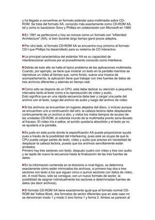 y ha llegado a convertirse en formato estándar para multimedia sobre CDROM. Se trata del formato XA, conocido más exactamente como CD-ROM XA,
tal y como lo bautizaron Sony y Phillips en colaboración con Microsoft en 1989.
En 1991 se perfeccionó y hoy se conoce como un formato con "eXtended
Architecture" (XA), si bien durante largo tiempo ganó pocos adeptos.
Por otro lado, el formato CD-ROM XA se encuentra muy próximo al formato
CD-I que Phillips ha desarrollado para su sistema de CD interactivo.
La principal característica del estándar XA es su capacidad de
interdireccionar archivos por el procedimiento conocido como Interleave.
Detrás de todo ello se halla el típico problema de las aplicaciones multimedia.
Cuando, por ejemplo, se tiene que mostrar un texto en la pantalla mientras se
reproduce un vídeo al tiempo que, como fondo, suena una música de
acompañamiento, la aplicación tiene que trabajar con tres fuentes de datos de
tres archivos diferentes y además en tiempo real.
Como sólo se dispone de un CPU, esta debe dedicar su atención a pequeños
intervalos tanto al texto como a la reproducción de vídeo y audio.
Esto significa que en una rápida secuencia debe leer y cargar una parte del
archivo con el texto, luego del archivo de audio y luego del archivo de vídeo.
Si los archivos se encuentran en lugares alejados del disco, o incluso aunque
se encuentren uno a continuación del otro, la cabeza lectora debe desplazarse
continuamente de un archivo a otro, y vistos los malos tiempos de acceso de
las unidades CD-ROM, el colorista mundo de la multimedia pronto sería llevado
al fracaso. El vídeo iría a saltos, el sonido quedaría absorbido y el texto ya no
se ajustaría a la pantalla.
Es justo en este punto donde la especificación XA puede proporcionar ayuda
pues a través de la posibilidad del interleaving, pues este se ocupa de que la
CPU pueda cargar partes de texto, vídeo y audio que precisa sin necesidad de
desplazar la cabeza lectora, puesto que los archivos sencillamente están
anidados.
Primero hay tres sectores con texto, después cuatro con vídeo y tres con audio
y se repite de nuevo la secuencia hasta la finalización de las tres fuentes de
datos.
En la información contenida en el directorio a nivel lógico, se determina
exactamente cómo están intrincados los archivos, si primero hay dos o tres
sectores con texto a los que siguen cinco o quince sectores con datos de vídeo,
etc. A nivel físico, sólo se consigue, con un nuevo formato de sector, la
posibilidad de asignar individualmente los sectores a determinadas fuentes de
datos (es decir archivos).
El formato CD-ROM XA tiene exactamente igual que el formato normal CDROM del Yellow Book, dos formatos de sector diferentes que en este caso no
se denominan modo 1 y modo 2 sino forma 1 y forma 2. Ambos se parecen al

 