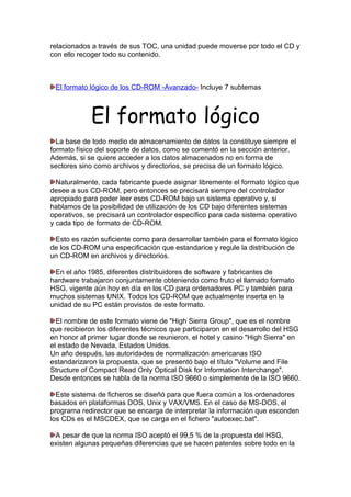 relacionados a través de sus TOC, una unidad puede moverse por todo el CD y
con ello recoger todo su contenido.

El formato lógico de los CD-ROM -Avanzado- Incluye 7 subtemas

El formato lógico
La base de todo medio de almacenamiento de datos la constituye siempre el
formato físico del soporte de datos, como se comentó en la sección anterior.
Además, si se quiere acceder a los datos almacenados no en forma de
sectores sino como archivos y directorios, se precisa de un formato lógico.
Naturalmente, cada fabricante puede asignar libremente el formato lógico que
desee a sus CD-ROM, pero entonces se precisará siempre del controlador
apropiado para poder leer esos CD-ROM bajo un sistema operativo y, si
hablamos de la posibilidad de utilización de los CD bajo diferentes sistemas
operativos, se precisará un controlador específico para cada sistema operativo
y cada tipo de formato de CD-ROM.
Esto es razón suficiente como para desarrollar también para el formato lógico
de los CD-ROM una especificación que estandarice y regule la distribución de
un CD-ROM en archivos y directorios.
En el año 1985, diferentes distribuidores de software y fabricantes de
hardware trabajaron conjuntamente obteniendo como fruto el llamado formato
HSG, vigente aún hoy en día en los CD para ordenadores PC y también para
muchos sistemas UNIX. Todos los CD-ROM que actualmente inserta en la
unidad de su PC están provistos de este formato.
El nombre de este formato viene de "High Sierra Group", que es el nombre
que recibieron los diferentes técnicos que participaron en el desarrollo del HSG
en honor al primer lugar donde se reunieron, el hotel y casino "High Sierra" en
el estado de Nevada, Estados Unidos.
Un año después, las autoridades de normalización americanas ISO
estandarizaron la propuesta, que se presentó bajo el título "Volume and File
Structure of Compact Read Only Optical Disk for Information Interchange".
Desde entonces se habla de la norma ISO 9660 o simplemente de la ISO 9660.
Este sistema de ficheros se diseñó para que fuera común a los ordenadores
basados en plataformas DOS, Unix y VAX/VMS. En el caso de MS-DOS, el
programa redirector que se encarga de interpretar la información que esconden
los CDs es el MSCDEX, que se carga en el fichero "autoexec.bat".
A pesar de que la norma ISO aceptó el 99,5 % de la propuesta del HSG,
existen algunas pequeñas diferencias que se hacen patentes sobre todo en la

 