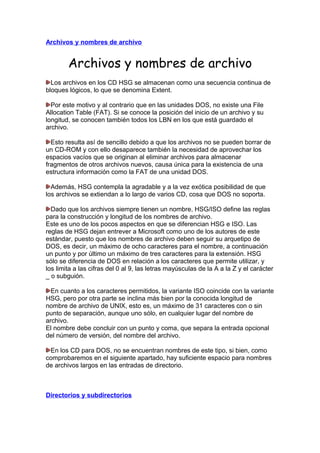 Archivos y nombres de archivo

Archivos y nombres de archivo
Los archivos en los CD HSG se almacenan como una secuencia continua de
bloques lógicos, lo que se denomina Extent.
Por este motivo y al contrario que en las unidades DOS, no existe una File
Allocation Table (FAT). Si se conoce la posición del inicio de un archivo y su
longitud, se conocen también todos los LBN en los que está guardado el
archivo.
Esto resulta así de sencillo debido a que los archivos no se pueden borrar de
un CD-ROM y con ello desaparece también la necesidad de aprovechar los
espacios vacíos que se originan al eliminar archivos para almacenar
fragmentos de otros archivos nuevos, causa única para la existencia de una
estructura información como la FAT de una unidad DOS.
Además, HSG contempla la agradable y a la vez exótica posibilidad de que
los archivos se extiendan a lo largo de varios CD, cosa que DOS no soporta.
Dado que los archivos siempre tienen un nombre, HSG/ISO define las reglas
para la construcción y longitud de los nombres de archivo.
Este es uno de los pocos aspectos en que se diferencian HSG e ISO. Las
reglas de HSG dejan entrever a Microsoft como uno de los autores de este
estándar, puesto que los nombres de archivo deben seguir su arquetipo de
DOS, es decir, un máximo de ocho caracteres para el nombre, a continuación
un punto y por último un máximo de tres caracteres para la extensión. HSG
sólo se diferencia de DOS en relación a los caracteres que permite utilizar, y
los limita a las cifras del 0 al 9, las letras mayúsculas de la A a la Z y el carácter
_ o subguión.
En cuanto a los caracteres permitidos, la variante ISO coincide con la variante
HSG, pero por otra parte se inclina más bien por la conocida longitud de
nombre de archivo de UNIX, esto es, un máximo de 31 caracteres con o sin
punto de separación, aunque uno sólo, en cualquier lugar del nombre de
archivo.
El nombre debe concluir con un punto y coma, que separa la entrada opcional
del número de versión, del nombre del archivo.
En los CD para DOS, no se encuentran nombres de este tipo, si bien, como
comprobaremos en el siguiente apartado, hay suficiente espacio para nombres
de archivos largos en las entradas de directorio.

Directorios y subdirectorios

 