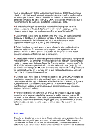 Para la estructuración de los archivos almacenados, un CD ISO contiene un
directorio principal a partir del cual se pueden declarar cuantos subdirectorios
se desee que, a su vez, pueden contener subdirectorios, obteniéndose la
conocida estructura de árbol de DOS y UNIX, con la única limitación de que el
número máximo de niveles de directorios se restringe a ocho.
El directorio principal, así como los subdirectorios que paren de él se
almacenan como archivos. Estos "archivos-directorio" pueden, por tanto,
disponerse en el lugar que se desee entre los otros archivos del CD.
Las entradas de directorio se difieren entre ISO y HSG en cuanto al campo
Tiempo y el flag Bytes a él asociado, pero por lo demás son idénticas.
Seguramente resulta llamativo que una larga serie de campos estén
duplicados, una vez con el sufijo I y otra con el sufijo M.
Detrás de ello se encuentra un problema básico de intercambio de datos
entre dos sistemas. En todos los números para cuya representación se
precisan más de 8 bits se plantea la cuestión de en qué secuencia deben
disponerse los diferentes bytes que lo componen.
La respuesta de Intel es conocida: primero el menos significativo y después el
más significativo. Sin embargo, muchos procesadores trabajan exactamente al
revés, como por ejemplo los de Motorola. Por este motivo, toda información de
16 o 32 bits se guarda por duplicado, una vez en formato Intel (sufijo I) y otra
en formato Motorola (sufijo M). Con ello el sistema operativo tiene la posibilidad
de escoger el campo en el formato con el que trabaja el procesador sobre el
que corre el propio sistema operativo.
Mientras que a nivel físico el formato de sectores de CD-ROM XA cumple las
condiciones para permitir el interleaving de archivos, este se encuentra
realmente en el nivel lógico de las entradas de directorio. Los campos il_size e
il_skip muestran cuantos sectores lógicos de un archivo hay seguidos y
cuántos deben saltarse a continuación para acceder al siguiente bloque de
sectores del mismo archivo.
Para que al buscar un archivo en un archivo de directorio, aquel se pueda
encontrar de la manera más rápida, es recomendable no poner más de 40
archivos dentro del mismo directorio, puesto que este número de entradas de
directorio caben en un sólo sector lógico y por tanto para encontrar un archivo
determinado sólo es necesario cargar el primer sector de un archivo de
directorio.

Path table
Guardar los directorios como si de archivos se tratase es un procedimiento tan
sencillo como elegante, pero no exento de inconvenientes. Sobre todo en la
búsqueda de archivos en subdirectorios de niveles profundos dentro de la
estructura, pues se tienen que buscar y leer demasiados archivos de directorios

 