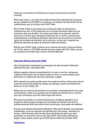 hasta que se acierta con el directorio en el que se encuentra el archivo
buscado.
Por este motivo, y en vista de la relativamente lenta velocidad de búsqueda
de las unidades de CD-ROM, se construye una especie de abreviación de los
subdirectorios que se conoce como Path Table.
En el Path Table se enumeran los nombres de todos los directorios y
subdirectorios de un CD juntamente con el número del sector lógico en que
comienza cada uno de ellos. Si se tiene esta tabla en la memoria, basta la
lectura de un sector para averiguar la dirección de un archivo, siempre que,
evidentemente, la entrada de directorio del archivo se encuentre en el primer
sector de los datos de directorio, de lo contrario, se han de ir cargando los
diferentes sectores de datos de directorio hasta encontrarlo.
Dado que el Path Table contiene como números de sector números enteros
de 32 bits, sobre un CD-ROM siempre hay dos copias del Path Table, una con
los números en formato Intel y otra en formato Motorola.

Extended Attribute Records (XAR)
Otra característica interesante la constituyen los denominados "eXtended
Attribute Records", abreviado XAR.
Estos registros ofrecen la posibilidad de, al crear un archivo, almacenar
cualquier información que se desee sobre el mismo, lo cual es básico para
estructurar un sistema de archivos orientados a objeto.
Por ejemplo se puede guardar quien ha creado el archivo, hasta qué punto en
el tiempo funciona el programa, porque por ejemplo a partir de entonces los
datos ya no son válidos, etc.
Para que los archivos de directorio no aumenten innecesariamente con estas
informaciones, estas no se guardan en le entrada de directorio de un archivo,
sino que constituyen el primer sector lógico del mismo.
Cuando se accede a un archivo para lectura, el sistema operativo (o un
programa) debe primero averiguar en la entrada de directorio del archivo
cuántos sectores XAR tiene dicho fichero al principio, para poder así saltarlos.
Junto a los atributos libremente definibles, HSG prevé también unos atributos
predefinidos, como por ejemplo una identificación del usuario, derechos de
acceso, informaciones sobre la estructura del bloque de datos que está
guardando en el archivo y otros más. Bajo DOS, todos estos atributos no
juegan ningún papel, puesto que el DOS ignora todas las entradas XAR.
Volúmenes

 