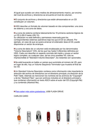 Al igual que sucede con otros medios de almacenamiento masivo, por encima
del nivel de archivos y directorios se encuentra el nivel de volumen.
El conjunto de archivos y directorios que están almacenados en un CD
constituyen un volumen.
HSG describe un formato de volumen basado en dos componentes: una zona
de sistema y una zona de datos.
La zona de sistema contiene básicamente los 16 primeros sectores lógicos de
un CD (LSN 0 hasta LSN 15).
Su utilización no está definida y permanece reservada para los
correspondientes sistemas operativos bajo los que el CD se utilizará. Por
ejemplo, en caso de que se quiera arrancar el ordenador dese el CD, puede
disponerse un sector de arranque.
La zona de datos de un volumen está encabezada por los denominados
"Volume Descriptors" (VD), de los que hay hasta 5 diferentes definidos por
HSG. Cada uno describe un aspecto concreto del medio y ocupa un sector
lógico completo, en cualquier caso, de los cinco posibles VD, solo es
imprescindible el "Standard Volume Descriptor", los restantes son opcionales.
Se está buscando en balde un campo que suministre el número de VD, pero
en lugar de ello, hay un Volume Sequence Terminator que muestra el final de
los VD.
Un Standard Volume Descriptor contiene como información más importante la
dirección del archivo de directorios con el directorio principal y la dirección de la
Path Table. Además se mencionan los nombres de los archivos de "Copyright"
y de los "Abstract Files", que son archivos incluidos en el directorio principal y
que contienen información en texto ASCII sobre el autor del CD (Copyright file)
y su contenido (Abstract file).

Para saber más sobre grabadoras. USB FLASH DRIVE
CARLOS CARO

 