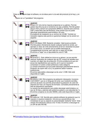 Pulsa en

para bajar el software, en el enlace para ir a la web del producto (si la hay), y en

para ver un "pantallazo" del programa.
¡NUEVO!
Nero 5.0: Uno de los mejores programas en su género. Permite
grabar dos CD a la vez si contamos con dos unidades. Permite grabar
discos VCD y SVCD con compresión MPEG-2. Soporte para archivos
VQF y listas M3U (las del WinAmp). Esta versión que se puede
descargar gratuitamente está limitada a 30 usos.
El programa de instalación es un archivo de 4,8 MB. También es
necesario bajarse este parche si queremos trabajar con la versión en
español.
¡NUEVO!
NTI CD-Maker 2000: Bastante completo. Vale la pena probarlo.
Permite grabar directamente desde cualquier fuente de sonido, por
ejemplo un disco de vinilo directamente al CD sin necesidad de pasar
por el disco duro. La versión que os podéis descargar es
completamente funcional, pero sólo por un plazo de 30 dias.
El archivo a "bajar" es un ejecutable de unos 6,7 MB.
¡NUEVO!
CloneCD 2 : Esta utilidad es única en su género, ya que permite
efectuar duplicados de cualquier tipo de CD, incluso de aquellos que
cuentan con algún tipo de protección. El único problema es que son
pocas las regrabadoras que soporta, por lo que es necesario
comprobar si nuestra unidad pertenece a esta categoría.
La versión shareware que se puede descargar gratuitamente tiene la
limitación de copiar sólo a 2x y no podemos salvar nuestras
preferencias.
El archivo ejecutable a descargar es de unos 1,3 MB. Sólo está
disponible en inglés.
¡NUEVO!
CDRWin 3.8A: Otro programa de grabación interesante. Incorpora
CUE-SHEET, que es un lenguaje de script, que mediante sencillos
archivos de texto nos permite personalizar la grabación de cada CD.
Soporta CD-Text y la mayoría de formatos. Consultad previamente la
lista de dispositivos soportados.
La versión de demostración que podéis descargar está limitada a un
uso de 30 días y además sólo podremos grabar a una velocidad de 1x.
El archivo a bajarse es de sólo 590KB y sólo está disponible en inglés.
¡NUEVO!
FireBurner 1.06: Sencillo pero potente software de grabación que no
requiere ni siquiera instalación. Una de sus características más
novedosas es que su aspecto es personalizable mediante "skins". Esta
versión de evaluación caduca a los 15 dias. El archivo a descargar es
un ZIP de sólo 445 KB.

Formatos físicos (por Ignacio Gomez Burzaco) -Resumido-

 