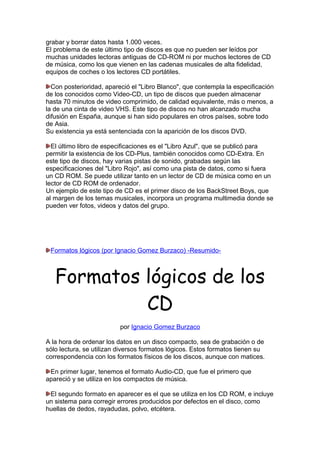 grabar y borrar datos hasta 1.000 veces.
El problema de este último tipo de discos es que no pueden ser leídos por
muchas unidades lectoras antiguas de CD-ROM ni por muchos lectores de CD
de música, como los que vienen en las cadenas musicales de alta fidelidad,
equipos de coches o los lectores CD portátiles.
Con posterioridad, apareció el "Libro Blanco", que contempla la especificación
de los conocidos como Video-CD, un tipo de discos que pueden almacenar
hasta 70 minutos de video comprimido, de calidad equivalente, más o menos, a
la de una cinta de video VHS. Este tipo de discos no han alcanzado mucha
difusión en España, aunque si han sido populares en otros países, sobre todo
de Asia.
Su existencia ya está sentenciada con la aparición de los discos DVD.
El último libro de especificaciones es el "Libro Azul", que se publicó para
permitir la existencia de los CD-Plus, también conocidos como CD-Extra. En
este tipo de discos, hay varias pistas de sonido, grabadas según las
especificaciones del "Libro Rojo", así como una pista de datos, como si fuera
un CD ROM. Se puede utilizar tanto en un lector de CD de música como en un
lector de CD ROM de ordenador.
Un ejemplo de este tipo de CD es el primer disco de los BackStreet Boys, que
al margen de los temas musicales, incorpora un programa multimedia donde se
pueden ver fotos, videos y datos del grupo.

Formatos lógicos (por Ignacio Gomez Burzaco) -Resumido-

Formatos lógicos de los
CD
por Ignacio Gomez Burzaco
A la hora de ordenar los datos en un disco compacto, sea de grabación o de
sólo lectura, se utilizan diversos formatos lógicos. Estos formatos tienen su
correspondencia con los formatos físicos de los discos, aunque con matices.
En primer lugar, tenemos el formato Audio-CD, que fue el primero que
apareció y se utiliza en los compactos de música.
El segundo formato en aparecer es el que se utiliza en los CD ROM, e incluye
un sistema para corregir errores producidos por defectos en el disco, como
huellas de dedos, rayadudas, polvo, etcétera.

 
