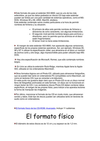 Este formato dio paso al estándar ISO-9660, que es uno de los más
extendidos, ya que los datos grabados en discos CD bajo este estándar
pueden ser leídos por una gran cantidad de sistemas operativos, como el MSDOS, Windows 95 y 98, UNIX, MacOS, etcétera.
Este estándar contempla varios niveles particulares a la hora de permitir
nombres de ficheros y su situación.
•
•

•

El primero de ellos solo permite nombres de ficheros y
directorios de ocho caracterés, con algunas limitaciones.
El segundo nivel permite nombres largos para archivos y
directorios, pero no permite que los archivos en el disco
estén fragmentados.
El tercer nivel no tiene estas limitaciones.

Al margen de este estándar ISO-9660, han aparecido algunas variaciones,
específicas de los propios sistemas operativos. Así, por ejemplo, Windows 95,
98 y NT 4 utilizan la especificación Joliet, que almacena en el disco un nombre
de archivo corto y otro largo, algo imprescindible para poder utilizarlo bajo MSDOS.
Hay otra especificación de Microsoft, Romeo, que sólo contempla nombres
largos.
En Unix se utiliza la extensión Rock-Ridge, mientras Apple tiene la AppleISO, utilizada en los ordenadores Macintosh.
Otros formatos lógicos son el Photo-CD, utilizado para almacenar fotografías,
que se pueden leer tanto en ordenadores PC compatibles como Macintosh, así
como en lectores CD-I que se conectan a la televisión.
En este punto me gustaría dejar claro que un Photo-CD no es un disco normal
lleno de fotografías archivadas en este formato. Un disco así no funcionará en
ningún lector de CD-I. Los verdaderos discos Photo-CD deben contener datos
específicos, al margen de las propias fotos, para indicar a los aparatos lectores
la forma de manipular las imágenes.
Por último, mencionar el formato de los CD en modo mixto, que almacenan
sonido y datos. Este tipo de discos pueden ser utilizados tanto en lectores de
audio como en ordenadores.

El formato físico de los CD-ROM -Avanzado- Incluye 11 subtemas

El formato físico
El diámetro de estos discos es de 12 cm y su espesor es de 1,2 mm.

 