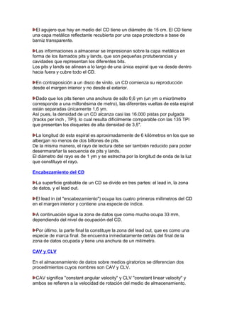 El agujero que hay en medio del CD tiene un diámetro de 15 cm. El CD tiene
una capa metálica reflectante recubierta por una capa protectora a base de
barniz transparente.
Las informaciones a almacenar se impresionan sobre la capa metálica en
forma de los llamados pits y lands, que son pequeñas protuberancias y
cavidades que representan los diferentes bits.
Los pits y lands se alinean a lo largo de una única espiral que va desde dentro
hacia fuera y cubre todo el CD.
En contraposición a un disco de vinilo, un CD comienza su reproducción
desde el margen interior y no desde el exterior.
Dado que los pits tienen una anchura de sólo 0,6 ym (un ym o micrómetro
corresponde a una millonésima de metro), las diferentes vueltas de esta espiral
están separadas únicamente 1,6 ym.
Así pues, la densidad de un CD alcanza casi las 16.000 pistas por pulgada
(tracks per inch , TPI), lo cual resulta difícilmente comparable con las 135 TPI
que presentan los disquetes de alta densidad de 3,5".
La longitud de esta espiral es aproximadamente de 6 kilómetros en los que se
albergan no menos de dos billones de pits.
De la misma manera, el rayo de lectura debe ser también reducido para poder
desenmarañar la secuencia de pits y lands.
El diámetro del rayo es de 1 ym y se estrecha por la longitud de onda de la luz
que constituye el rayo.
Encabezamiento del CD
La superficie grabable de un CD se divide en tres partes: el lead in, la zona
de datos, y el lead out.
El lead in (el "encabezamiento") ocupa los cuatro primeros milímetros del CD
en el margen interior y contiene una especie de índice.
A continuación sigue la zona de datos que como mucho ocupa 33 mm,
dependiendo del nivel de ocupación del CD.
Por último, la parte final la constituye la zona del lead out, que es como una
especie de marca final. Se encuentra inmediatamente detrás del final de la
zona de datos ocupada y tiene una anchura de un milímetro.
CAV y CLV
En el almacenamiento de datos sobre medios giratorios se diferencian dos
procedimientos cuyos nombres son CAV y CLV.
CAV significa "constant angular velocity" y CLV "constant linear velocity" y
ambos se refieren a la velocidad de rotación del medio de almacenamiento.

 