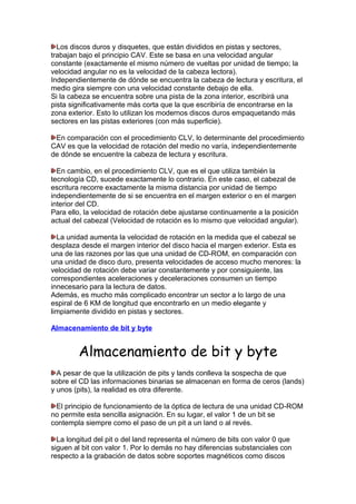 Los discos duros y disquetes, que están divididos en pistas y sectores,
trabajan bajo el principio CAV. Este se basa en una velocidad angular
constante (exactamente el mismo número de vueltas por unidad de tiempo; la
velocidad angular no es la velocidad de la cabeza lectora).
Independientemente de dónde se encuentra la cabeza de lectura y escritura, el
medio gira siempre con una velocidad constante debajo de ella.
Si la cabeza se encuentra sobre una pista de la zona interior, escribirá una
pista significativamente más corta que la que escribiría de encontrarse en la
zona exterior. Esto lo utilizan los modernos discos duros empaquetando más
sectores en las pistas exteriores (con más superficie).
En comparación con el procedimiento CLV, lo determinante del procedimiento
CAV es que la velocidad de rotación del medio no varía, independientemente
de dónde se encuentre la cabeza de lectura y escritura.
En cambio, en el procedimiento CLV, que es el que utiliza también la
tecnología CD, sucede exactamente lo contrario. En este caso, el cabezal de
escritura recorre exactamente la misma distancia por unidad de tiempo
independientemente de si se encuentra en el margen exterior o en el margen
interior del CD.
Para ello, la velocidad de rotación debe ajustarse continuamente a la posición
actual del cabezal (Velocidad de rotación es lo mismo que velocidad angular).
La unidad aumenta la velocidad de rotación en la medida que el cabezal se
desplaza desde el margen interior del disco hacia el margen exterior. Esta es
una de las razones por las que una unidad de CD-ROM, en comparación con
una unidad de disco duro, presenta velocidades de acceso mucho menores: la
velocidad de rotación debe variar constantemente y por consiguiente, las
correspondientes aceleraciones y deceleraciones consumen un tiempo
innecesario para la lectura de datos.
Además, es mucho más complicado encontrar un sector a lo largo de una
espiral de 6 KM de longitud que encontrarlo en un medio elegante y
limpiamente dividido en pistas y sectores.
Almacenamiento de bit y byte

Almacenamiento de bit y byte
A pesar de que la utilización de pits y lands conlleva la sospecha de que
sobre el CD las informaciones binarias se almacenan en forma de ceros (lands)
y unos (pits), la realidad es otra diferente.
El principio de funcionamiento de la óptica de lectura de una unidad CD-ROM
no permite esta sencilla asignación. En su lugar, el valor 1 de un bit se
contempla siempre como el paso de un pit a un land o al revés.
La longitud del pit o del land representa el número de bits con valor 0 que
siguen al bit con valor 1. Por lo demás no hay diferencias substanciales con
respecto a la grabación de datos sobre soportes magnéticos como discos

 
