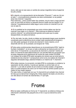 duros, sólo que en ese caso un cambio de campo magnético toma el papel de
los pits y lands.
En relación a la representación de los llamados "Channel 1" -esto es, bit con
el valor 1-, el procedimiento presenta una clara contrariedad: no se pueden
situar dos channel 1 seguidos.
Pero entonces, ¿cómo puede haber dos cambios, de pit a land y luego de land
a pit, sin que haya al menos un pequeño land en medio que los separe? A un
channel 1 necesariamente le debe seguir como mínimo un channel 0 (un bit
con el valor 0).
En la realidad se ha comprobado que como mínimo deben ser dos los
channel 0 que sigan a un channel 1. Sólo entonces la distancia hasta el
próximo channel 1 es suficientemente grande como para que no pase
desapercibido a la óptica de lectura.
Por otro lado, los pits y lands no deben ser demasiado largos pues resultaría
complicado para la electrónica de la unidad medir exactamente la longitud y
con ello poder averiguar el número de channel 0. Como máximo, en el
desarrollo del CD, se ha probado una longitud de 11bits.
Todos estos condicionantes desembocan en el procedimiento EFM, "eight to
fourteen modulation", en el que un byte a almacenar se traduce junto con sus
ocho bit en 14 channel bit. La secuencia de channel 0 y channel 1 dentro de
estos 14 channel bit está determinada por una sencilla tabla de conversión que
es parte integrante de la electrónica de control de cada unidad CD-ROM.
Los códigos de la tabla EFM están escogidos de manera que se evita tanto la
existencia de dos channel 1 consecutivos como la de una cadena de channel 0
seguidos demasiado larga, estando limitada a un máximo de 11 channel 0.
De todas maneras, la conversión vía tabla EFM no contempla un problema: la
separación de bits unitarios. Cuando por ejemplo un primer byte con un
channel 1 y con ello el cambio de pit a land (o al revés) acaban, el siguiente
byte no puede empezar de nuevo con el mismo tipo de cambio puesto que en
medio no hay ningún espacio.
Por este motivo, a cada byte con sus 14 channel bit se le añaden tres channel
bit más que se denominan merging bits. Estos separan los bytes uno de otro y
con ello elevan el número de channel bits a 17 por byte.
Frame

Frame
De los bytes codificados en forma de 17 channel bit, se obtiene el bloque de
información coherente más pequeño de un CD, lo que se denomina como
frame.

 
