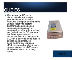  Una lectora de CD es un
dispositivo electrónico que
permite la lectura de estos
mediante el empleo de un haz de
un rayo láser y la posterior
transformación de estos en
impulsos eléctricos que la
computadora interpreta, escritos
por grabadoras de CD (a menudo
llamadas "quemadoras") -
dispositivo similar a la lectora de
CD, con la diferencia que hace lo
contrario a la lectora, es
decir, transformar impulsos
eléctricos en un haz de luz láser
que almacenan en el CD datos
binarios en forma de pozos y
llanos
VOLVER
 