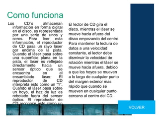 Como funciona
Los CD´s almacenan
información en forma digital
en el disco, es representada
por una serie de unos y
ceros. Para leer esta
información, el reproductor
de CD pasa un rayo láser
por encima de la pista.
Cuando el láser pasa sobre
una superficie plana en la
pista, el láser es reflejado
directamente hacia un
sensor óptico que se
encuentra en el
ensamblado láser. El
reproductor de CD
interpreta esto como un “1”.
Cuando el láser pasa sobre
un hoyo, el haz de luz es
rebotado fuera del sensor
óptico. El reproductor de
CD reconoce esto como un
“0”. VOLVER
El lector de CD gira el
disco, mientras el láser se
mueve hacia afuera del
disco empezando del centro.
Para mantener la lectura de
datos a una velocidad
constante, el lector debe
disminuir la velocidad de
rotación mientras el láser se
mueve hacia afuera, debido
a que los hoyos se mueven
a lo largo de cualquier punto
del margen exterior mas
rápido que cuando se
mueven en cualquier punto
cercano al centro del CD.
 