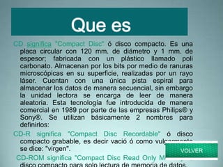 CD significa "Compact Disc" ó disco compacto. Es una
placa circular con 120 mm. de diámetro y 1 mm. de
espesor; fabricada con un plástico llamado poli
carbonato. Almacenan por los bits por medio de ranuras
microscópicas en su superficie, realizadas por un rayo
láser. Cuentan con una única pista espiral para
almacenar los datos de manera secuencial, sin embargo
la unidad lectora se encarga de leer de manera
aleatoria. Esta tecnología fue introducida de manera
comercial en 1989 por parte de las empresas Philips® y
Sony®. Se utilizan básicamente 2 nombres para
definirlos:
CD-R significa "Compact Disc Recordable" ó disco
compacto grabable, es decir vació ó como vulgarmente
se dice: "virgen".
CD-ROM significa "Compact Disc Read Only Memory" ó
VOLVER
 