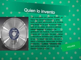 Fue inventado por James Rusell, un
físico de General Electric y, ante
todo, un gran aficionado a la música.
una tarde en la que se encontraba
solo en su casa, se puso a pensar
cómo mejorar el sistema de
grabación de música. Fue entonces
cuando ideó un sistema para grabar
y reproducir sonidos que, utilizando
la luz, no requiriese contacto con el
disco. Consiguió desarrollar la idea
mediante una placa fotosensible
que podía marcar un micrón de
diámetro con una luz.
 