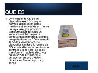  Una lectora de CD es un
dispositivo electrónico que
permite la lectura de estos
mediante el empleo de un haz de
un rayo láser y la posterior
transformación de estos en
impulsos eléctricos que la
computadora interpreta, escritos
por grabadoras de CD (a menudo
llamadas "quemadoras") -
dispositivo similar a la lectora de
CD, con la diferencia que hace lo
contrario a la lectora, es decir,
transformar impulsos eléctricos
en un haz de luz láser que
almacenan en el CD datos
binarios en forma de pozos y
llanos
VOLVER
 