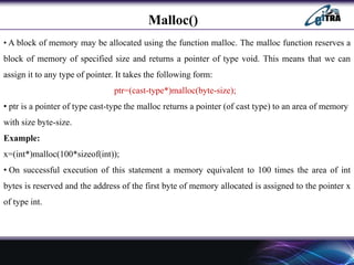 Malloc()
• A block of memory may be allocated using the function malloc. The malloc function reserves a
block of memory of specified size and returns a pointer of type void. This means that we can
assign it to any type of pointer. It takes the following form:
ptr=(cast-type*)malloc(byte-size);
• ptr is a pointer of type cast-type the malloc returns a pointer (of cast type) to an area of memory
with size byte-size.
Example:
x=(int*)malloc(100*sizeof(int));
• On successful execution of this statement a memory equivalent to 100 times the area of int
bytes is reserved and the address of the first byte of memory allocated is assigned to the pointer x
of type int.
 
