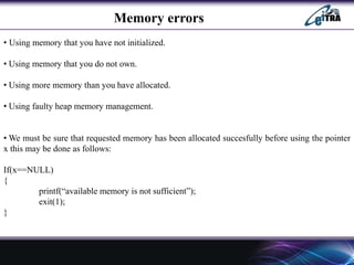 Memory errors
• Using memory that you have not initialized.
• Using memory that you do not own.
• Using more memory than you have allocated.
• Using faulty heap memory management.
• We must be sure that requested memory has been allocated succesfully before using the pointer
x this may be done as follows:
If(x==NULL)
{
printf(“available memory is not sufficient”);
exit(1);
}
 