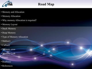 Road Map
• Memory and Allocation
• Memory Allocation
• Why memory Allocation is required?
• Memory Layout
• Stack Memory
• Heap Memory
• Type of Memory Allocation
• Malloc()
• Calloc()
• Memory error
• Memory Leak
• Free()
• Realloc()
• References
 