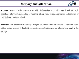 Memory and Allocation
Memory: Memory is the processes by which information is encoded, stored and retrieved.
Encoding allow information that is from the outside world to reach our senses in the forms of
chemical and physical stimuli.
Allocation: An alloation is something that you set aside for use .for instance if you want to set
aside a certain amount of hard drive space for an application,you can allocate how much in the
settings
 