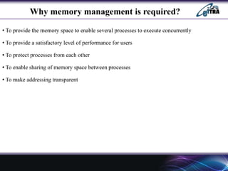 Why memory management is required?
• To provide the memory space to enable several processes to execute concurrently
• To provide a satisfactory level of performance for users
• To protect processes from each other
• To enable sharing of memory space between processes
• To make addressing transparent
 