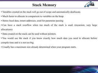 Stack Memory
• Variables created on the stack will go out of scope and automatically deallocate.
• Much faster to allocate in comparison to variables on the heap.
• Stores local data, return addresses, used for parameter passing
• Can have a stack overflow when too much of the stack is used. (recursion, very large
allocations)
• Data created on the stack can be used without pointers.
• You would use the stack if you know exactly how much data you need to allocate before
compile time and it is not too big.
• Usually has a maximum size already determined when your program starts.
 