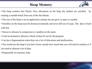 Heap Memory
• The heap contains free blocks. New allocations on the heap (by malloc) are satisfied by
creating a suitable block from one of the free blocks.
• The size of the heap is set on application startup, but can grow as space is needed.
• Variables on the heap must be destroyed manually and never fall out of scope. The data is freed
with free
• Slower to allocate in comparison to variables on the stack.
• Used on demand to allocate a block of data for use by the program.
• Can have fragmentation when there are a lot of allocations and deallocations
• You would use the heap if you don’t know exactly how much data you will need at runtime or if
you need to allocate a lot of data.
• Responsible for memory leaks
 