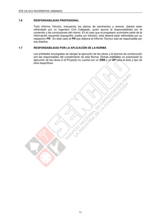 NTE CE.010 PAVIMENTOS URBANOS


1.6      RESPONSABILIDAD PROFESIONAL

         Todo Informe Técnico, incluyendo los planos de pavimentos y anexos, deberá estar
         refrendado por un Ingeniero Civil Colegiado, quien asume la responsabilidad por el
         contenido y las conclusiones del mismo. En el caso que el propietario suministre parte de la
         información requerida (topografía, suelos y/o tránsito), esta deberá estar refrendada por su
         respectivo PR. En este caso el PR que elabora el Informe Técnico solo es responsable por
         sus diseños.

1.7      RESPONSABILIDAD POR LA APLICACIÓN DE LA NORMA

         Las entidades encargadas de otorgar la ejecución de las obras y la licencia de construcción
         son las responsables del cumplimiento de esta Norma. Dichas entidades no autorizarán la
         ejecución de las obras si el Proyecto no cuenta con un EMS y un DP para el área y tipo de
         obra específicos.




                                               11
 