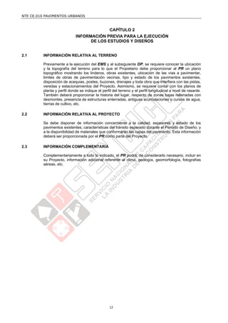 NTE CE.010 PAVIMENTOS URBANOS



                                                  CAPÍTULO 2
                             INFORMACIÓN PREVIA PARA LA EJECUCIÓN
                                   DE LOS ESTUDIOS Y DISEÑOS


2.1      INFORMACIÓN RELATIVA AL TERRENO

         Previamente a la ejecución del EMS y al subsiguiente DP, se requiere conocer la ubicación
         y la topografía del terreno para lo que el Propietario debe proporcionar al PR un plano
         topográfico mostrando los linderos, obras existentes, ubicación de las vías a pavimentar,
         limites de obras de pavimentación vecinas, tipo y estado de los pavimentos existentes,
         disposición de acequias, postes, buzones, drenajes y toda obra que interfiera con las pistas,
         veredas y estacionamientos del Proyecto. Asimismo, se requiere contar con los planos de
         planta y perfil donde se indique el perfil del terreno y el perfil longitudinal a nivel de rasante.
         También deberá proporcionar la historia del lugar, respecto de zonas bajas rellenadas con
         desmontes, presencia de estructuras enterradas, antiguas acumulaciones o cursos de agua,
         tierras de cultivo, etc.

2.2      INFORMACIÓN RELATIVA AL PROYECTO

         Se debe disponer de información concerniente a la calidad, espesores y estado de los
         pavimentos existentes; características del tránsito esperado durante el Periodo de Diseño; y
         a la disponibilidad de materiales que conformarán las capas del pavimento. Esta información
         deberá ser proporcionada por el PR como parte del Proyecto.

2.3      INFORMACIÓN COMPLEMENTARIA

         Complementariamente a todo lo indicado, el PR podrá, de considerarlo necesario, incluir en
         su Proyecto, información adicional referente al clima, geología, geomorfología, fotografías
         aéreas, etc.




                                                  12
 