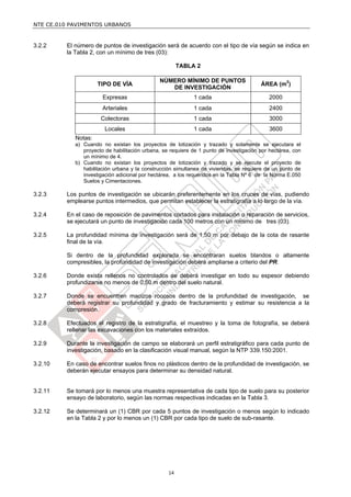 NTE CE.010 PAVIMENTOS URBANOS


3.2.2    El número de puntos de investigación será de acuerdo con el tipo de vía según se indica en
         la Tabla 2, con un mínimo de tres (03):

                                                       TABLA 2

                                              NÚMERO MÍNIMO DE PUNTOS
                     TIPO DE VÍA                                                        ÁREA (m2)
                                                 DE INVESTIGACIÓN
                       Expresas                             1 cada                         2000
                       Arteriales                           1 cada                         2400
                      Colectoras                            1 cada                         3000
                        Locales                             1 cada                         3600
            Notas:
            a) Cuando no existan los proyectos de lotización y trazado y solamente se ejecutara el
               proyecto de habilitación urbana, se requiere de 1 punto de investigación por hectárea, con
               un mínimo de 4.
            b) Cuando no existan los proyectos de lotización y trazado y se ejecute el proyecto de
               habilitación urbana y la construcción simultanea de viviendas, se requiere de un punto de
               investigación adicional por hectárea, a los requeridos en la Tabla Nº 6 de la Norma E.050
               Suelos y Cimentaciones.

3.2.3    Los puntos de investigación se ubicarán preferentemente en los cruces de vías, pudiendo
         emplearse puntos intermedios, que permitan establecer la estratigrafía a lo largo de la vía.

3.2.4    En el caso de reposición de pavimentos cortados para instalación o reparación de servicios,
         se ejecutará un punto de investigación cada 100 metros con un mínimo de tres (03).

3.2.5    La profundidad mínima de investigación será de 1,50 m por debajo de la cota de rasante
         final de la vía.

         Si dentro de la profundidad explorada se encontraran suelos blandos o altamente
         compresibles, la profundidad de investigación deberá ampliarse a criterio del PR.

3.2.6    Donde exista rellenos no controlados se deberá investigar en todo su espesor debiendo
         profundizarse no menos de 0,50 m dentro del suelo natural.

3.2.7    Donde se encuentren macizos rocosos dentro de la profundidad de investigación, se
         deberá registrar su profundidad y grado de fracturamiento y estimar su resistencia a la
         compresión.

3.2.8    Efectuados el registro de la estratigrafía, el muestreo y la toma de fotografía, se deberá
         rellenar las excavaciones con los materiales extraídos.

3.2.9    Durante la investigación de campo se elaborará un perfil estratigráfico para cada punto de
         investigación, basado en la clasificación visual manual, según la NTP 339.150:2001.

3.2.10   En caso de encontrar suelos finos no plásticos dentro de la profundidad de investigación, se
         deberán ejecutar ensayos para determinar su densidad natural.


3.2.11   Se tomará por lo menos una muestra representativa de cada tipo de suelo para su posterior
         ensayo de laboratorio, según las normas respectivas indicadas en la Tabla 3.

3.2.12   Se determinará un (1) CBR por cada 5 puntos de investigación o menos según lo indicado
         en la Tabla 2 y por lo menos un (1) CBR por cada tipo de suelo de sub-rasante.




                                                  14
 