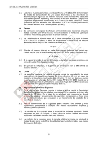 NTE CE.010 PAVIMENTOS URBANOS


         a.4)   La toma de muestras se hará de acuerdo con Norma MTC E509-2000 (Determinación
                del Grado de Compactación de una Mezcla Bituminosa) y las densidades se
                determinarán por alguno de los métodos indicados en las normas MTC E506-2000
                (Gravedad Específica Aparente y Peso Unitario de Mezclas Asfálticas Compactadas
                Empleando Especimenes Parafinados), MTC E508-2008 (Peso Específico Teórico
                Máximo de Mezclas Asfálticas para Pavimentos), o MTC E510-2000 [Peso Unitario
                del Concreto Asfáltico en el Terreno (Método Nuclear)].

         b)     Espesor
         b.1)    La verificación del espesor la efectuará el Contratista cada trescientos cincuenta
                metros cuadrados (350 m²) o fracción, debiendo extraerse al menos dos (2) testigos
                cilíndricos mediante equipos provistos de brocas rotativas.

         b.2)   Se determinará el espesor medio de la capa compactada (em) según la norma
                MTC E507-2000 (Espesor o Altura de Especimenes Compactados de Mezclas
                Asfálticas), el cual no podrá ser inferior al de diseño (ed).

                                                     em > ed

         b.3)   Además, el espesor obtenido en cada determinación individual (ei), deberá ser,
                cuando menos, igual al noventa y cinco por ciento (95 %) del espesor de diseño (ed).

                                                 ei > 0,95 ed

         b.4)   Si el espesor promedio de los dos (2) testigos no cumpliera con estas condiciones, se
                extraerán cuatro (4) testigos adicionales.

         b.5)   De persistir la deficiencia, el Supervisor en coordinación con el PR definirá las
                acciones a tomar.

         c)     Lisura
         c.1)   La superficie acabada no deberá presentar zonas de acumulación de agua
                (depresiones), ni elevaciones mayores de cinco milímetros (5 mm) en capas de
                rodadura, ni elevaciones mayores de diez milímetros (10 mm) en bacheos, cuando
                se compruebe con una regla de tres (03) metros (MTC E1001-2000, Medida de la
                Regularidad Superficial de un Pavimento Mediante la Regla de Tres Metros) colocada
                tanto paralela como perpendicularmente al eje de la vía.

         d)     Regularidad Superficial o Rugosidad
         d.1)   En el caso de Vías Expresas y donde lo indique el PR se medirá la Regularidad
                Superficial de la superficie de rodadura en unidades IRI. La rugosidad tendrá un valor
                máximo de 2,5 m/km. En el caso de no satisfacer este requerimiento, deberá
                revisarse los equipos y procedimientos de esparcido y compactación, a fin de tomar
                las medidas correctivas que conduzcan a un mejoramiento del acabado de la
                superficie de rodadura.

         d.2)   Para la determinación de la rugosidad podrá utilizarse cinta métrica y nivel,
                rugosímetros, perfilómetros o cualquier otro método técnicamente aceptable y
                aprobado por la Supervisión.

         d.3)   La medición de la rugosidad sobre la superficie de rodadura terminada, deberá
                efectuarse en toda su longitud y debe involucrar ambas huellas vehiculares,
                registrando mediciones parciales para cada kilómetro.

         d.4)   La medición de la rugosidad sobre la carpeta asfáltica terminada, se efectuará al
                finalizar la obra como control final de calidad del pavimento terminado y para efectos
                de recepción de la obra.




                                                26
 