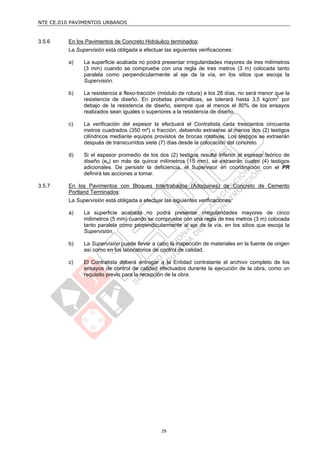 NTE CE.010 PAVIMENTOS URBANOS


3.5.6    En los Pavimentos de Concreto Hidráulico terminados:
         La Supervisión está obligada a efectuar las siguientes verificaciones:

         a)    La superficie acabada no podrá presentar irregularidades mayores de tres milímetros
               (3 mm) cuando se compruebe con una regla de tres metros (3 m) colocada tanto
               paralela como perpendicularmente al eje de la vía, en los sitios que escoja la
               Supervisión.

         b)    La resistencia a flexo-tracción (módulo de rotura) a los 28 días, no será menor que la
               resistencia de diseño. En probetas prismáticas, se tolerará hasta 3,5 kg/cm2 por
               debajo de la resistencia de diseño, siempre que al menos el 80% de los ensayos
               realizados sean iguales o superiores a la resistencia de diseño.

         c)    La verificación del espesor la efectuará el Contratista cada trescientos cincuenta
               metros cuadrados (350 m²) o fracción, debiendo extraerse al menos dos (2) testigos
               cilíndricos mediante equipos provistos de brocas rotativas. Los testigos se extraerán
               después de transcurridos siete (7) días desde la colocación del concreto.

         d)    Si el espesor promedio de los dos (2) testigos resulta inferior al espesor teórico de
               diseño (ed) en más de quince milímetros (15 mm), se extraerán cuatro (4) testigos
               adicionales. De persistir la deficiencia, el Supervisor en coordinación con el PR
               definirá las acciones a tomar.

3.5.7    En los Pavimentos con Bloques Intertrabados (Adoquines) de Concreto de Cemento
         Portland Terminados:
         La Supervisión está obligada a efectuar las siguientes verificaciones:

         a)    La superficie acabada no podrá presentar irregularidades mayores de cinco
               milímetros (5 mm) cuando se compruebe con una regla de tres metros (3 m) colocada
               tanto paralela como perpendicularmente al eje de la vía, en los sitios que escoja la
               Supervisión.

         b)    La Supervisión puede llevar a cabo la inspección de materiales en la fuente de origen
               así como en los laboratorios de control de calidad.

         c)    El Contratista deberá entregar a la Entidad contratante el archivo completo de los
               ensayos de control de calidad efectuados durante la ejecución de la obra, como un
               requisito previo para la recepción de la obra.




                                                29
 