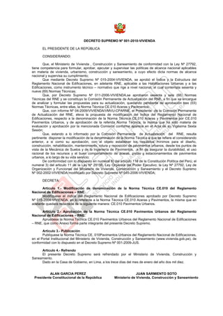 DECRETO SUPREMO Nº 001-2010-VIVIENDA

       EL PRESIDENTE DE LA REPÚBLICA

       CONSIDERANDO:

       Que, el Ministerio de Vivienda , Construcción y Saneamiento de conformidad con la Ley Nº 27792,
tiene competencia para formular, aprobar, ejecutar y supervisar las políticas de alcance nacional aplicables
en materia de vivienda, urbanismo, construcción y saneamiento, a cuyo efecto dicta normas de alcance
nacional y supervisa su cumplimiento;
       Que mediante Decreto Supremo Nº 015-2004-VIVIENDA, se aprobó el Índice y la Estructura del
Reglamento Nacional de Edificaciones, en adelante RNE, aplicable a las Habilitaciones Urbanas y a las
Edificaciones, como instrumento técnico – normativo que rige a nivel nacional, el cual contempla sesenta y
nueve (69) Normas Técnicas;
       Que, por Decreto Supremo Nº 011-2006-VIVIENDA,se aprobaron sesenta y seis (66) Normas
Técnicas del RNE y se constituyo la Comisión Permanente de Actualización del RNE, a fin que se encargue
de analizar y formular las propuestas para su actualización, quedando pendiente de aprobación tres (03)
Normas Técnicas, entre ellas, la Norma Técnica CE.010 Aceras y Pavimentos;
       Que, con informe Nº 04-2009/VIVIENDA/VMVU-CPARNE, el Presidente de la Comisión Permanente
de Actualización del RNE, eleva la propuesta de modificación del índice del Reglamento Nacional de
Edificaciones, respecto a la denominación de la Norma Técnica CE.010 Aceras y Pavimentos por CE.010
Pavimentos Urbanos, y de aprobación de la referida Norma Técnica; la misma que ha sido materia de
evaluación y aprobación por la mencionada Comisión conforme aparece en el Acta de su Vigésima Sexta
Sesión;
       Que, estando a lo informado por la Comisión Permanente de Actualización del RNE, resulta
pertinente disponer la modificación de la denominación de la Norma Técnica a que se refiere el considerando
anterior, a si como su aprobación, con el objeto establecer los requisitos mínimos para el diseño,
construcción, rehabilitación, mantenimiento, rotura y reposición de pavimentos urbanos, desde los puntos de
vista de la Mecánica de Suelos y de la Ingeniería de Pavimentos, a fin de asegurar la durabilidad, el uso
racional de los recursos y el buen comportamiento de aceras, pistas y estacionamientos de pavimentos
urbanos, a lo largo de su vida servicio;
       De conformidad con lo dispuesto en numeral 8) del artículo 118 de la Constitución Política del Perú; el
numeral 3) del articulo 11 de la Ley Nº 29158, Ley Orgánica del Poder Ejecutivo; la Ley Nº 27792, Ley de
Organización y Funciones del Ministerio de Vivienda, Construcción y Saneamiento y el Decreto Supremo
Nº 002-2002-VIVIENDA modificado por Decreto Supremo Nº 045-2006-VIVIENDA;

       DECRETA:

       Articulo 1.- Modificación de denominación de la Norma Técnica CE.010 del Reglamento
Nacional de Edificaciones – RNE.
       Modifíquese el índice del Reglamento Nacional de Edificaciones aprobado por Decreto Supremo
Nº 015-2004-VIVIENDA, en lo referente a la Norma Técnica CE.010 Aceras y Pavimentos, la misma que en
adelante quedara redactada de la siguiente manera: CE.010 Pavimentos Urbanos.

      Articulo 2.- Aprobación de la Norma Técnica CE.010 Pavimentos Urbanos del Reglamento
Nacional de Edificaciones – RNE.
      Apruébese la Norma Técnica CE.010 Pavimentos Urbanos del Reglamento Nacional de Edificaciones
– RNE, que como Anexo forma parte integrante del presente Decreto Supremo.

       Articulo 3.- Publicación
       Publíquese la Norma Técnica CE. 010Pavimentos Urbanos del Reglamento Nacional de Edificaciones,
en el Portal Institucional del Ministerio de Vivienda, Construcción y Saneamiento (www.vivienda.gob.pe), de
conformidad con lo dispuesto en el Decreto Supremo Nº 001-2009-JUS.

     Articulo 4.- Refrendo
     El presente Decreto Supremo será refrendado por el Ministerio de Vivienda, Construcción y
Saneamiento.
     Dado en la Casa de Gobierno, en Lima, a los trece días del mes de enero del año dos mil diez.


          ALAN GARCIA PEREZ                                          JUAN SARMIENTO SOTO
 Presidente Constitucional de la República             Ministerio de Vivienda, Construcción y Saneamiento
 