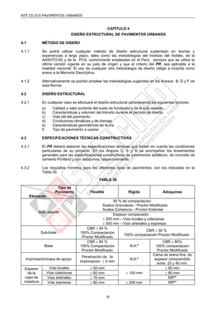 NTE CE.010 PAVIMENTOS URBANOS


                                                      CAPÍTULO 4
                               DISEÑO ESTRUCTURAL DE PAVIMENTOS URBANOS

4.1         MÉTODO DE DISEÑO

4.1.1       Se podrá utilizar cualquier método de diseño estructural sustentado en teorías y
            experiencias a largo plazo, tales como las metodologías del Instituto del Asfalto, de la
            AASHTO-93 y de la PCA, comúnmente empleadas en el Perú, siempre que se utilice la
            última versión vigente en su país de origen y que al criterio del PR, sea aplicable a la
            realidad nacional. El uso de cualquier otra metodología de diseño obliga a incluirla como
            anexo a la Memoria Descriptiva.

4.1.2       Alternativamente se podrán emplear las metodologías sugeridas en los Anexos B, D y F de
            esta Norma.

4.2         DISEÑO ESTRUCTURAL

4.2.1       En cualquier caso se efectuará el diseño estructural considerando los siguientes factores:
            a)      Calidad y valor portante del suelo de fundación y de la sub-rasante.
            b)      Características y volumen del tránsito durante el período de diseño.
            c)      Vida útil del pavimento.
            d)      Condiciones climáticas y de drenaje.
            e)      Características geométricas de la vía.
            f)      Tipo de pavimento a usarse.

4.3         ESPECIFICACIONES TÉCNICAS CONSTRUCTIVAS

4.3.1       El PR deberá elaborar las especificaciones técnicas que tomen en cuenta las condiciones
            particulares de su proyecto. En los Anexos C, E y G se acompañan los lineamientos
            generales para las especificaciones constructivas de pavimentos asfálticos, de concreto de
            cemento Portland y con adoquines, respectivamente.

4.3.2       Los requisitos mínimos para los diferentes tipos de pavimentos, son los indicados en la
            Tabla 30.

                                                TABLA 30

                       Tipo de
                      Pavimento            Flexible               Rígido               Adoquines
      Elemento
                                                        95 % de compactación:
                                                 Suelos Granulares - Proctor Modificado
                                                 Suelos Cohesivos - Proctor Estándar
          Sub-rasante
                                                        Espesor compactado:
                                                  250 mm – Vías locales y colectoras
                                                  300 mm – Vías arteriales y expresas
                                        CBR  40 %
                                                                           CBR  30 %
            Sub-base                100% Compactación
                                                              100% compactación Proctor Modificado
                                     Proctor Modificado
                                        CBR  80 %                                   CBR  80%
             Base                   100% Compactación            N.A.*           100% compactación
                                     Proctor Modificado                           Proctor Modificado
                                                                               Cama de arena fina, de
                                     Penetración de la
  Imprimación/capa de apoyo                                      N.A.*          espesor comprendido
                                    Imprimación  5 mm
                                                                                  entre 25 y 40 mm.
 Espesor          Vías locales             50 mm                                       60 mm
   de la         Vías colectoras           60 mm               150 mm                 80 mm
  capa de        Vías arteriales           70 mm                                        NR**
 rodadura        Vías expresas             80 mm               200 mm                  NR**


                                                      30
 