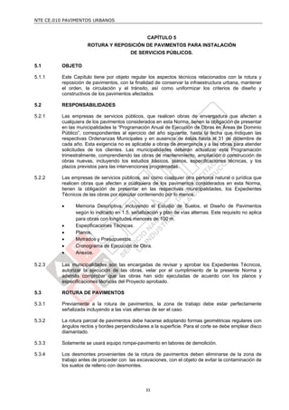 NTE CE.010 PAVIMENTOS URBANOS


                                                CAPÍTULO 5
                    ROTURA Y REPOSICIÓN DE PAVIMENTOS PARA INSTALACIÓN
                                        DE SERVICIOS PÚBLICOS.

5.1      OBJETO

5.1.1    Este Capítulo tiene por objeto regular los aspectos técnicos relacionados con la rotura y
         reposición de pavimentos, con la finalidad de conservar la infraestructura urbana, mantener
         el orden, la circulación y el tránsito, así como uniformizar los criterios de diseño y
         constructivos de los pavimentos afectados.

5.2      RESPONSABILIDADES

5.2.1    Las empresas de servicios públicos, que realicen obras de envergadura que afecten a
         cualquiera de los pavimentos considerados en esta Norma, tienen la obligación de presentar
         en las municipalidades la “Programación Anual de Ejecución de Obras en Áreas de Dominio
         Público”, correspondientes al ejercicio del año siguiente, hasta la fecha que indiquen las
         respectivas Ordenanzas Municipales y en ausencia de éstas hasta el 31 de diciembre de
         cada año. Esta exigencia no es aplicable a obras de emergencia y a las obras para atender
         solicitudes de los clientes. Las municipalidades deberán actualizar esta Programación
         trimestralmente, comprendiendo las obras de mantenimiento, ampliación o construcción de
         obras nuevas, incluyendo los estudios básicos, planos, especificaciones técnicas, y los
         plazos previstos para las intervenciones programadas.

5.2.2    Las empresas de servicios públicos, así como cualquier otra persona natural o jurídica que
         realicen obras que afecten a cualquiera de los pavimentos considerados en esta Norma,
         tienen la obligación de presentar en las respectivas municipalidades, los Expedientes
         Técnicos de las obras por ejecutar conteniendo por lo menos:

              Memoria Descriptiva, incluyendo el Estudio de Suelos, el Diseño de Pavimentos
               según lo indicado en 1.5, señalización y plan de vías alternas. Este requisito no aplica
               para obras con longitudes menores de 100 m.
              Especificaciones Técnicas.
              Planos.
              Metrados y Presupuestos.
              Cronograma de Ejecución de Obra.
              Anexos.

5.2.3    Las municipalidades son las encargadas de revisar y aprobar los Expedientes Técnicos,
         autorizar la ejecución de las obras, velar por el cumplimiento de la presente Norma y
         además comprobar que las obras han sido ejecutadas de acuerdo con los planos y
         especificaciones técnicas del Proyecto aprobado.

5.3      ROTURA DE PAVIMENTOS

5.3.1    Previamente a la rotura de pavimentos, la zona de trabajo debe estar perfectamente
         señalizada incluyendo a las vías alternas de ser el caso.

5.3.2    La rotura parcial de pavimentos debe hacerse adoptando formas geométricas regulares con
         ángulos rectos y bordes perpendiculares a la superficie. Para el corte se debe emplear disco
         diamantado.

5.3.3    Solamente se usará equipo rompe-pavimento en labores de demolición.

5.3.4    Los desmontes provenientes de la rotura de pavimentos deben eliminarse de la zona de
         trabajo antes de proceder con las excavaciones, con el objeto de evitar la contaminación de
         los suelos de relleno con desmontes.




                                                33
 
