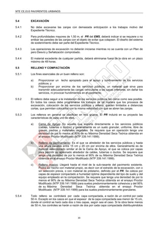 NTE CE.010 PAVIMENTOS URBANOS


5.4      EXCAVACIÓN

5.4.1    No debe excavarse las zanjas con demasiada anticipación a los trabajos motivo del
         Expediente Técnico.

5.4.2    Para profundidades mayores de 1,50 m, el PR del EMS, deberá indicar si se requiere o no
         entibar las paredes de las zanjas con el objeto de evitar que colapsen. El diseño del sistema
         de sostenimiento debe ser parte del Expediente Técnico.

5.4.3    Las operaciones de excavación no deberán iniciarse mientras no se cuente con un Plan de
         pero Desvío y Señalización comprobado.

5.4.4    El material excedente de cualquier partida, deberá eliminarse fuera de la obra en un plazo
         máximo de 48 horas.

5.5      RELLENO Y COMPACTACIÓN

5.5.1    Los fines esenciales de un buen relleno son:

         a)    Proporcionar un lecho apropiado para el apoyo y confinamiento de los servicios
               públicos; y
         b)    Proporcionar por encima de los servicios públicos, un material que sirva para
               transmitir adecuadamente las cargas vehiculares a las capas inferiores, sin dañar los
               servicios, ni provocar hundimientos en el pavimento.

5.5.2    El relleno debe seguir a la instalación de los servicios públicos tan cerca como sea posible.
         En todos los casos debe programarse los trabajos de tal manera que los procesos de
         excavación, colocación de los servicios públicos y relleno, queden limitados a distancias
         cortas, que permitan colocarlos con la misma velocidad con que se abren las zanjas.

5.5.3    Los rellenos en general se clasifican en tres grupos. El PR incluirá en su proyecto las
         características de cada uno de ellos.

         a)    Cama de Apoyo: Es aquella que soporta directamente a los servicios públicos
               (cables, tuberías o ductos) y generalmente es un suelo granular, uniforme, libre de
               gravas, piedras y materiales vegetales. Se requiere que en operación tenga una
               densidad de por lo menos el 90% de su Máxima Densidad Seca Teórica obtenida en
               el ensayo Proctor Modificado (NTP 339.141:1999).

         b)    Relleno de confinamiento: Es el que va alrededor de los servicios públicos y hasta
               una altura variable entre 15 cm y 20 cm por encima de ellos. Generalmente es de
               material seleccionado similar al de la Cama de Apoyo, el que se coloca por capas
               para permitir su apisonado alrededor de cables, tuberías o ductos. Se requiere que
               tenga una densidad de por lo menos el 90% de su Máxima Densidad Seca Teórica
               obtenida en el ensayo Proctor Modificado (NTP 339.141:1999).

         c)    Relleno masivo: Llegará hasta el nivel de la sub-rasante del pavimento existente.
               Podrá ser hecho con material propio, es decir con el extraído de la excavación, con o
               sin selección previa, o con material de préstamo, definido por el PR. Se coloca por
               capas de espesor compactado a humedad óptima dependiente del tipo de suelo y del
               equipo empleado en la compactación. Se requiere que tenga una densidad de por lo
               menos el 90% de su Máxima Densidad Seca Teórica obtenida en el ensayo Proctor
               Modificado (NTP 339.141:1999) para suelos predominantemente cohesivos y del 95%
               de su Máxima Densidad Seca Teórica obtenida en el ensayo Proctor
               Modificado (NTP 339.141:1999) para los suelos predominantemente granulares.

5.5.4    Todo relleno se controlará por cada capa compactada, a razón de un control por cada
         50 m. Excepto en los casos en que el espesor de la capa compactada sea menor de 15 cm,
         donde el control se hará cada dos o tres capas, según sea el caso. Si la obra tiene menos
         de 50 m, los controles se harán a razón de dos por cada capa compactada distribuyéndolos



                                                34
 