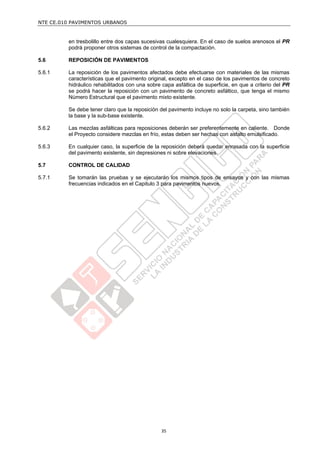 NTE CE.010 PAVIMENTOS URBANOS


         en tresbolillo entre dos capas sucesivas cualesquiera. En el caso de suelos arenosos el PR
         podrá proponer otros sistemas de control de la compactación.

5.6      REPOSICIÓN DE PAVIMENTOS

5.6.1    La reposición de los pavimentos afectados debe efectuarse con materiales de las mismas
         características que el pavimento original, excepto en el caso de los pavimentos de concreto
         hidráulico rehabilitados con una sobre capa asfáltica de superficie, en que a criterio del PR
         se podrá hacer la reposición con un pavimento de concreto asfáltico, que tenga el mismo
         Número Estructural que el pavimento mixto existente.

         Se debe tener claro que la reposición del pavimento incluye no solo la carpeta, sino también
         la base y la sub-base existente.

5.6.2    Las mezclas asfálticas para reposiciones deberán ser preferentemente en caliente. Donde
         el Proyecto considere mezclas en frío, estas deben ser hechas con asfalto emulsificado.

5.6.3    En cualquier caso, la superficie de la reposición deberá quedar enrasada con la superficie
         del pavimento existente, sin depresiones ni sobre elevaciones.

5.7      CONTROL DE CALIDAD

5.7.1    Se tomarán las pruebas y se ejecutarán los mismos tipos de ensayos y con las mismas
         frecuencias indicados en el Capitulo 3 para pavimentos nuevos.




                                                35
 