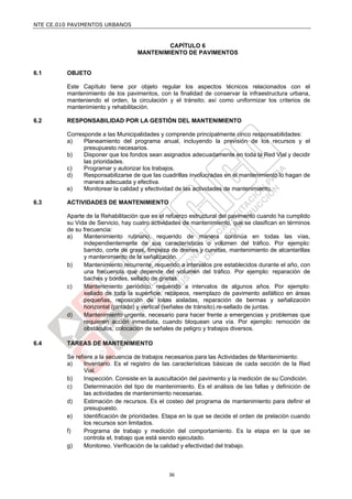NTE CE.010 PAVIMENTOS URBANOS


                                           CAPÍTULO 6
                                   MANTENIMIENTO DE PAVIMENTOS


6.1      OBJETO

         Este Capítulo tiene por objeto regular los aspectos técnicos relacionados con el
         mantenimiento de los pavimentos, con la finalidad de conservar la infraestructura urbana,
         manteniendo el orden, la circulación y el tránsito; así como uniformizar los criterios de
         mantenimiento y rehabilitación.

6.2      RESPONSABILIDAD POR LA GESTIÓN DEL MANTENIMIENTO

         Corresponde a las Municipalidades y comprende principalmente cinco responsabilidades:
         a)    Planeamiento del programa anual, incluyendo la previsión de los recursos y el
               presupuesto necesarios.
         b)    Disponer que los fondos sean asignados adecuadamente en toda la Red Vial y decidir
               las prioridades.
         c)    Programar y autorizar los trabajos.
         d)    Responsabilizarse de que las cuadrillas involucradas en el mantenimiento lo hagan de
               manera adecuada y efectiva.
         e)    Monitorear la calidad y efectividad de las actividades de mantenimiento.

6.3      ACTIVIDADES DE MANTENIMIENTO

         Aparte de la Rehabilitación que es el refuerzo estructural del pavimento cuando ha cumplido
         su Vida de Servicio, hay cuatro actividades de mantenimiento, que se clasifican en términos
         de su frecuencia:
         a)    Mantenimiento rutinario, requerido de manera continúa en todas las vías,
               independientemente de sus características o volumen del tráfico. Por ejemplo:
               barrido, corte de grass, limpieza de drenes y cunetas, mantenimiento de alcantarillas
               y mantenimiento de la señalización.
         b)    Mantenimiento recurrente, requerido a intervalos pre establecidos durante el año, con
               una frecuencia que depende del volumen del tráfico. Por ejemplo: reparación de
               baches y bordes, sellado de grietas.
         c)    Mantenimiento periódico, requerido a intervalos de algunos años. Por ejemplo:
               sellado de toda la superficie, recapeos, reemplazo de pavimento asfáltico en áreas
               pequeñas, reposición de losas aisladas, reparación de bermas y señalización
               horizontal (pintado) y vertical (señales de tránsito).re-sellado de juntas.
         d)    Mantenimiento urgente, necesario para hacer frente a emergencias y problemas que
               requieren acción inmediata, cuando bloquean una vía. Por ejemplo: remoción de
               obstáculos, colocación de señales de peligro y trabajos diversos.

6.4      TAREAS DE MANTENIMIENTO

         Se refiere a la secuencia de trabajos necesarios para las Actividades de Mantenimiento:
         a)     Inventario. Es el registro de las características básicas de cada sección de la Red
                Vial.
         b)     Inspección. Consiste en la auscultación del pavimento y la medición de su Condición.
         c)     Determinación del tipo de mantenimiento. Es el análisis de las fallas y definición de
                las actividades de mantenimiento necesarias.
         d)     Estimación de recursos. Es el costeo del programa de mantenimiento para definir el
                presupuesto.
         e)     Identificación de prioridades. Etapa en la que se decide el orden de prelación cuando
                los recursos son limitados.
         f)     Programa de trabajo y medición del comportamiento. Es la etapa en la que se
                controla el, trabajo que está siendo ejecutado.
         g)     Monitoreo. Verificación de la calidad y efectividad del trabajo.



                                               36
 