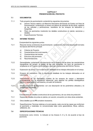 NTE CE.010 PAVIMENTOS URBANOS


                                            CAPÍTULO 7
                                    PRESENTACIÓN DEL PROYECTO

7.1      DOCUMENTOS

7.1.1    Todo proyecto de pavimentación contendrá los siguientes documentos:
         a)    Informe Técnico relativo a la Memoria Descriptiva del Estudio de Suelos con fines de
               Pavimentación, conteniendo un Anexo con planos de ubicación de las obras, registros
               de las calicatas y perforaciones, resultados de los ensayos de laboratorio y
               fotografías.
         b)    Plano de pavimentos mostrando los detalles constructivos en planta; secciones y
               detalles.
         c)    Especificaciones Técnicas.

7.2      INFORME TÉCNICO

         Comprenderá los siguientes puntos:
7.2.1    Resumen de las condiciones de pavimentación, conteniendo una breve descripción de todos
         los tópicos del Informe principal:

         a)    Criterios de Proyecto.
         b)    Características de la sub-rasante.
         c)    Características del transito.
         d)    Estructura del pavimento.
         e)    Recomendaciones.

7.2.2    Generalidades: conteniendo una descripción de la ubicación de las obras, las características
         topográficas del terreno, el estado de las vías existentes, los tipos de pavimentos a
         emplearse en el Proyecto, la climatología, alcances y limitaciones del Informe Técnico.

7.2.3    Exploración de campo: Con la descripción detallada de los trabajos efectuados en el campo.

7.2.4    Ensayos de Laboratorio: Con la descripción detallada de los trabajos efectuados en el
         Laboratorio.

7.2.5    Interpretación de los Resultados: análisis de los ensayos de campo y laboratorio
         conjuntamente con la información referencial, para elaborar los perfiles estratigráficos
         típicos, y caracterizar la sub-rasante y el suelo de fundación.

7.2.6    Diseño estructural de Pavimentos: con una descripción de los parámetros utilizados y la
         metodología empleada.

7.3      PLANOS

         Considerando los detalles constructivos de los pavimentos y de sus obras de protección:
7.3.1    Espesores, detalles de juntas en planta y en sección, encuentro con otras obras existentes.

7.3.2    Otros detalles que el PR considere necesarios.

7.3.3    Especificaciones Técnicas relativas a la sub-rasante, cada una de las capas que conforman
         el pavimento y materiales no convencionales tales como geosintéticos, fibras, aditivos,
         selladores, etc.

7.4      ESPECIFICACIONES TÉCNICAS

         Conteniendo como mínimo lo indicado en los Anexos C, E y G, de acuerdo al tipo de
         pavimento.




                                               37
 