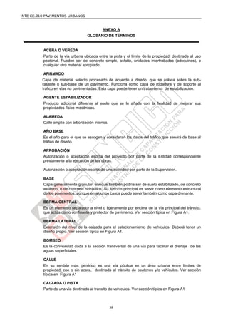 NTE CE.010 PAVIMENTOS URBANOS


                                            ANEXO A
                                   GLOSARIO DE TÉRMINOS


         ACERA O VEREDA
         Parte de la vía urbana ubicada entre la pista y el límite de la propiedad, destinada al uso
         peatonal. Pueden ser de concreto simple, asfalto, unidades intertrabadas (adoquines), o
         cualquier otro material apropiado.

         AFIRMADO
         Capa de material selecto procesado de acuerdo a diseño, que se coloca sobre la sub-
         rasante o sub-base de un pavimento. Funciona como capa de rodadura y de soporte al
         tráfico en vías no pavimentadas. Esta capa puede tener un tratamiento de estabilización.

         AGENTE ESTABILIZADOR
         Producto adicional diferente al suelo que se le añade con la finalidad de mejorar sus
         propiedades físico-mecánicas.

         ALAMEDA
         Calle amplia con arborización intensa.

         AÑO BASE
         Es el año para el que se escogen y consideran los datos del tráfico que servirá de base al
         tráfico de diseño.

         APROBACIÓN
         Autorización o aceptación escrita del proyecto por parte de la Entidad correspondiente
         previamente a la ejecución de las obras.

         Autorización o aceptación escrita de una actividad por parte de la Supervisión.

         BASE
         Capa generalmente granular, aunque también podría ser de suelo estabilizado, de concreto
         asfáltico, ó de concreto hidráulico. Su función principal es servir como elemento estructural
         de los pavimentos, aunque en algunos casos puede servir también como capa drenante.

         BERMA CENTRAL
         Es un elemento separador a nivel o ligeramente por encima de la vía principal del tránsito,
         que actúa como confinante y protector de pavimento. Ver sección típica en Figura A1.

         BERMA LATERAL
         Extensión del nivel de la calzada para el estacionamiento de vehículos. Deberá tener un
         diseño propio. Ver sección típica en Figura A1.

         BOMBEO
         Es la convexidad dada a la sección transversal de una vía para facilitar el drenaje de las
         aguas superficiales.

         CALLE
         En su sentido más genérico es una vía pública en un área urbana entre límites de
         propiedad, con o sin acera, destinada al tránsito de peatones y/o vehículos. Ver sección
         típica en Figura A1

         CALZADA O PISTA
         Parte de una vía destinada al transito de vehículos. Ver sección típica en Figura A1



                                                  38
 