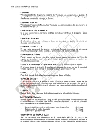 NTE CE.010 PAVIMENTOS URBANOS


         CAMIONES
         Vehículos tipo C2 del Reglamento Nacional de Vehículos, con configuraciones iguales a 2
         ejes y 6 llantas. Incluyen ómnibuses y camiones de 4 llantas de base ancha. No incluyen
         automóviles camionetas, Pick-Ups, ni paneles.

         CAMIONES PESADOS
         Vehículos del Reglamento Nacional de Vehículos, con configuraciones de ejes mayores a
         las de vehículos tipo C2.

         CAPA ASFALTICA DE SUPERFICIE
         Es la capa superior de un pavimento asfáltico, llamada también Capa de Desgaste o Capa
         de Rodadura.

         CAPACIDAD DE LA VIA
         Es el máximo número de vehículos de todos los tipos para los que la vía deberá ser
         diseñada geométricamente.

         CAPA DE BASE ASFALTICA
         Es una capa estructural de algunos pavimentos flexibles compuesta de agregados
         minerales unidos con productos asfálticos. También conocida como Base Negra.

         CAPA DE SUB-RASANTE
         Porción superior del terreno natural en corte o porción superior del relleno, de 20 cm de
         espesor compactado en vías locales y colectoras y de 30 cm de espesor compactado en
         vías arteriales y expresas.

         CARGA POR EJE SIMPLE EQUIVALENTE A 80 kN (ESAL por sus siglas en inglés)
         Es el efecto sobre el pavimento de cualquier combinación de cargas por eje de magnitud
         variada, expresada en el número de aplicaciones de un eje simple de 80 kN.

         CARRIL
         Parte de la calzada destinada a la circulación de una fila de vehículos.

         CARRIL DE DISEÑO
         Es el carril sobre el que se espera el mayor número de aplicaciones de cargas por eje
         simple equivalente de 80 kN. Normalmente, será cualquiera de los carriles en una vía de 2
         carriles en el mismo sentido, o el carril exterior en una vía de carriles múltiples también en el
         mismo sentido.

         CICLOVIA
         Espacio dentro de la vía urbana destinado exclusivamente al tránsito de bicicletas.

         COEFICIENTE DE CAPA (ai)
         Número expresado en unidades de 1/pulg, o 1/cm, que representa la resistencia relativa de
         los materiales de construcción, que forman parte del pavimento. Los valores promedio
         usados en la Pista de Prueba AASHO son:

         -     Concreto asfáltico mezcla en caliente para capa de superficie             : 0,44/pulg.
         -     Base granular de piedra chancada                                          : 0,14/pulg
         -     Sub-base de grava arenosa                                                 : 0,11/pulg

         COEFICIENTES DE DRENAJE Cd y mi
         Son los parámetros que representan en la metodología AASHTO de 1993 a las
         características de drenabilidad de un material granular empleado como base o sub-base y
         se expresan como Cd para pavimentos rígidos y como mi para pavimentos flexibles y cuyo



                                                 39
 