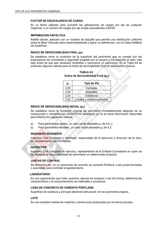 NTE CE.010 PAVIMENTOS URBANOS


         FACTOR DE EQUIVALENCIA DE CARGA
         Es un factor utilizado para convertir las aplicaciones de cargas por eje de cualquier
         magnitud, a un número de cargas por eje simple equivalentes a 80 kN.

         IMPRIMACION ASFÁLTICA
         Asfalto diluido, aplicado con un rociador de boquilla que permita una distribución uniforme
         sobre la Base Granular para impermeabilizarla y lograr su adherencia con la Capa Asfáltica
         de Superficie.

         ÍNDICE DE SERVICIABILIDAD FINAL (pt)
         Se establece como la condición de la superficie del pavimento que no cumple con las
         expectativas de comodidad y seguridad exigidas por el usuario y corresponde al valor más
         bajo antes de que sea necesario rehabilitar o reconstruir un pavimento. En la Tabla A3 se
         proponen algunos valores para el índice de serviciabilidad final de pavimentos urbanos.

                                                 TABLA A3
                                      Índice de Serviciabilidad Final (pt )

                                        pt             Tipo de Vía
                                      3,00              Expresas
                                      2,50              Arteriales
                                      2,25             Colectoras
                                      2,00     Locales y estacionamientos

         ÍNDICE DE SERVICIABILIDAD INICIAL (po)
         Se establece como la condición original del pavimento inmediatamente después de su
         construcción o rehabilitación. AASHTO’93 estableció (si no se tiene información disponible
         para diseño) los siguientes valores:

         a)     Para pavimentos rígidos, un valor inicial deseable po de 4,5; y
         b)     Para pavimentos flexibles un valor inicial deseable po de 4,2.

         INGENIERO RESIDENTE
         Ingeniero Civil Colegiado y habilitado, responsable de la ejecución y dirección de la obra,
         en representación del Contratista.

         INSPECTOR
         Ingeniero Civil Colegiado en ejercicio, representante de la Entidad Contratante en quien se
         ha delegado la responsabilidad de administrar un determinado proyecto.

         JUNTAS DE CONTROL
         Se denomina así, en un pavimento de concreto de cemento Pórtland, a las juntas formadas
         o aserradas, para controlar el agrietamiento.

         LABORATORIO
         Es una organización que mide, examina, ejecuta los ensayos; o de otra forma, determina las
         características o el comportamiento de materiales o productos.

         LOSA DE CONCRETO DE CEMENTO PORTLAND
         Superficie de rodadura y principal elemento estructural en los pavimentos rígidos.

         LOTE
         Es una cantidad medida de material o construcción producidos por el mismo proceso.




                                                 42
 