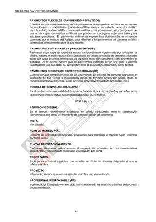 NTE CE.010 PAVIMENTOS URBANOS


         PAVIMENTOS FLEXIBLES (PAVIMENTOS ASFÁLTICOS)
         Clasificación por comportamiento de los pavimentos con superficie asfáltica en cualquiera
         de sus formas o modalidades (concreto asfáltico mezcla en caliente, concreto asfáltico
         mezcla en frío, mortero asfáltico, tratamiento asfáltico, micropavimento, etc.), compuesto por
         una o más capas de mezclas asfálticas que pueden o no apoyarse sobre una base y una
         sub base granulares. El pavimento asfáltico de espesor total (full-depth®), es el nombre
         patentado por el Instituto del Asfalto, para referirse a los pavimentos de concreto asfáltico
         construidos directamente sobre la sub-rasante.

         PAVIMENTOS SEMI FLEXIBLES (INTERTRABADOS)
         Pavimento cuya capa de rodadura estuvo tradicionalmente conformada por unidades de
         piedra, madera o arcilla cocida. En la actualidad se utilizan unidades de concreto colocadas
         sobre una capa de arena, rellenando los espacios entre ellas con arena, para proveerles de
         trabazón. De la misma manera que los pavimentos asfálticos tienen una base y además
         pueden tener una sub-base. Su comportamiento se puede considerar como semi-flexible.

         PAVIMENTOS RIGIDOS (DE CONCRETO HIDRÁULICO)
         Clasificación por comportamiento de los pavimentos de concreto de cemento hidráulico en
         cualquiera de sus formas o modalidades (losas de concreto simple con juntas, losas de
         concreto reforzado con juntas, suelo-cemento, concreto compactado con rodillo, etc.).

         PÉRDIDA DE SERVICIABILIDAD (ΔPSI)
         Es el cambio en la serviciabilidad de una vía durante el período de diseño y se define como
         la diferencia entre el índice de serviciabilidad inicial (po) y final (pt).

                                                ΔPSI = po - pt

         PERÍODO DE DISEÑO
         Es el tiempo, normalmente expresado en años, transcurrido entre la construcción
         (denominada año cero) y el momento de la rehabilitación del pavimento.

         PISTA
         Ver calzada.

         PLAN DE MANEJO VIAL
         Conjunto de actividades temporales, necesarias para mantener el tránsito fluido mientras
         duren las obras.

         PLAYAS DE ESTACIONAMIENTO
         Pavimento, destinado exclusivamente al parqueo de vehículos, con las características
         estructurales y requisitos de materiales establecidos por el PR.

         PROPIETARIO
         Es la persona natural o jurídica, que acredita ser titular del dominio del predio al que se
         refiere una obra.

         PROYECTO
         Información técnica que permite ejecutar una obra de pavimentación.

         PROFESIONAL RESPONSABLE (PR)
         Ingeniero Civil Colegiado y en ejercicio que ha elaborado los estudios y diseños del proyecto
         de pavimentación.




                                                44
 