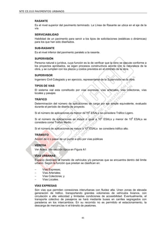 NTE CE.010 PAVIMENTOS URBANOS


         RASANTE
         Es el nivel superior del pavimento terminado. La Línea de Rasante se ubica en el eje de la
         vía.

         SERVICIABILIDAD
         Habilidad de un pavimento para servir a los tipos de solicitaciones (estáticas o dinámicas)
         para los que han sido diseñados.

         SUB-RASANTE
         Es el nivel inferior del pavimento paralelo a la rasante.

         SUPERVISIÓN
         Persona natural o jurídica, cuya función es la de verificar que la obra se ejecute conforme a
         los proyectos aprobados, se sigan procesos constructivos acorde con la naturaleza de la
         obra, y se cumplan con los plazos y costos previstos en el contrato de la obra.

         SUPERVISOR
         Ingeniero Civil Colegiado y en ejercicio, representante de la Supervisión en la obra.

         TIPOS DE VIAS
         El sistema vial esta constituido por vías expresas, vías arteriales, vías colectoras, vías
         locales y pasajes

         TRÁFICO
         Determinación del número de aplicaciones de carga por eje simple equivalente, evaluado
         durante el período de diseño de proyecto.

         Si el número de aplicaciones es menor de 104 ESALs se considera Tráfico Ligero.

         Si el número de aplicaciones es mayor o igual a 104 ESALs y menor de 106 ESALs se
         considera como Tráfico Medio.

         Si el número de aplicaciones es mayor a 106 ESALs se considera tráfico alto.

         TRÁNSITO
         Acción de ir o pasar de un punto a otro por vías públicas

         VEREDA
         Ver Acera. Ver sección típica en Figura A1

         VÍAS URBANAS
         Espacio destinado al transito de vehículos y/o personas que se encuentra dentro del limite
         urbano. Según la función que prestan se clasifican en:

              Vías Expresas;
              Vías Arteriales;
              Vías Colectoras; y
              Vías Locales.

         VÍAS EXPRESAS
         Son vías que permiten conexiones interurbanas con fluidez alta. Unen zonas de elevada
         generación de tráfico, transportando grandes volúmenes de vehículos livianos, con
         circulación a alta velocidad y limitadas condiciones de accesibilidad. Eventualmente, el
         transporte colectivo de pasajeros se hará mediante buses en carriles segregados con
         paraderos en los intercambios. En su recorrido no es permitido el estacionamiento, la
         descarga de mercancías ni el tránsito de peatones.



                                                 45
 
